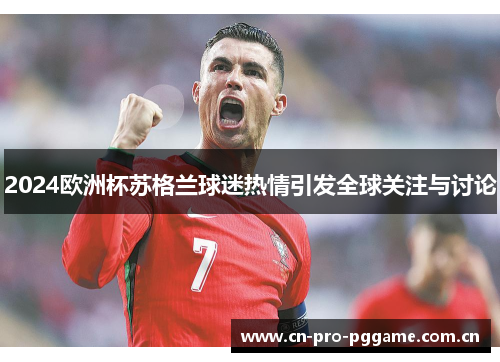 2024欧洲杯苏格兰球迷热情引发全球关注与讨论 2024欧洲杯苏格兰球迷热情引发全球关注与讨论