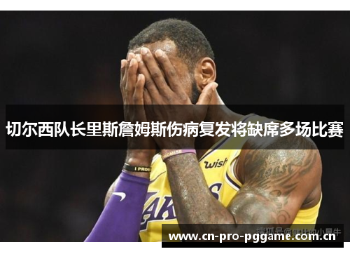 切尔西队长里斯詹姆斯伤病复发将缺席多场比赛 切尔西队长里斯詹姆斯伤病复发将缺席多场比赛